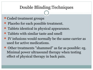 Double Blinding:Techniques
Coded treatment groups
 Placebo for each possible treatment.
 Tablets identical in physical appearance.
 Tablets with similar taste and smell
 IV infusions would normally be the same carrier as
used for active medications.
 Other treatments "shammed" as far as possible: eg.
Minimal power ultrasound therapy when testing
effect of physical therapy in back pain.
 