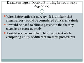 Disadvantages: Double Blinding is not always
feasible??
When intervention is surgery- It is unlikely that
sham surgery would be considered ethical in a study
It would be hard to blind a patient to the therapy
given in an exercise study
it might not be possible to blind a patient while
comparing utility of different invasive procedures
 