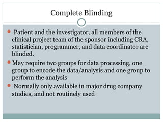 Complete Blinding
 Patient and the investigator, all members of the
clinical project team of the sponsor including CRA,
statistician, programmer, and data coordinator are
blinded.
May require two groups for data processing, one
group to encode the data/analysis and one group to
perform the analysis
 Normally only available in major drug company
studies, and not routinely used
 