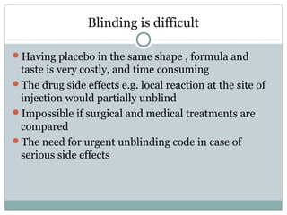 Blinding is difficult
Having placebo in the same shape , formula and
taste is very costly, and time consuming
The drug side effects e.g. local reaction at the site of
injection would partially unblind
Impossible if surgical and medical treatments are
compared
The need for urgent unblinding code in case of
serious side effects
 