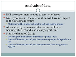 Analysis of data
 RCT are experiments set up to test hypotheses.
 Null hypotheses – the intervention will have no impact
on the outcome measure
 Outcome will be similar in both the test and control groups
 Alternative hypotheses – intervention will have
meaningful effect and statistically significant
 Statistical method (e.g.);
 Pre and post intervention differences = paired t-test
 Mean differences pre and post between two group = independent t-
test
 Mean differences pre and post between more than two groups =
ANOVA
 
