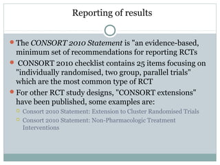 Reporting of results
The CONSORT 2010 Statement is "an evidence-based,
minimum set of recommendations for reporting RCTs
 CONSORT 2010 checklist contains 25 items focusing on
"individually randomised, two group, parallel trials"
which are the most common type of RCT
For other RCT study designs, "CONSORT extensions"
have been published, some examples are:
 Consort 2010 Statement: Extension to Cluster Randomised Trials
 Consort 2010 Statement: Non-Pharmacologic Treatment
Interventions
 
