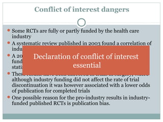 Conflict of interest dangers
Some RCTs are fully or partly funded by the health care
industry
A systematic review published in 2003 found a correlation of
industry sponsorship and positive study outcome
A 2004 study of 1999-2001 RCTs determined that industry-
funded RCTs "are more likely to be associated with
statistically significant pro-industry findings."
These results have been mirrored in trials in surgery, where
although industry funding did not affect the rate of trial
discontinuation it was however associated with a lower odds
of publication for completed trials
One possible reason for the pro-industry results in industry-
funded published RCTs is publication bias.
Declaration of conflict of interest
essential
 