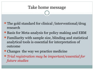 Take home message
The gold standard for clinical /interventional/drug
research
Basis for Meta-analysis for policy making and EBM
Familiarity with sample size, blinding and statistical
analytical tools is essential for interpretation of
outcome
Changes the way we practice medicine
Trial registration may be important/essential for
future studies
 