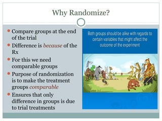 Why Randomize?
Compare groups at the end
of the trial
Difference is because of the
Rx
For this we need
comparable groups
Purpose of randomization
is to make the treatment
groups comparable
Ensures that only
difference in groups is due
to trial treatments
 