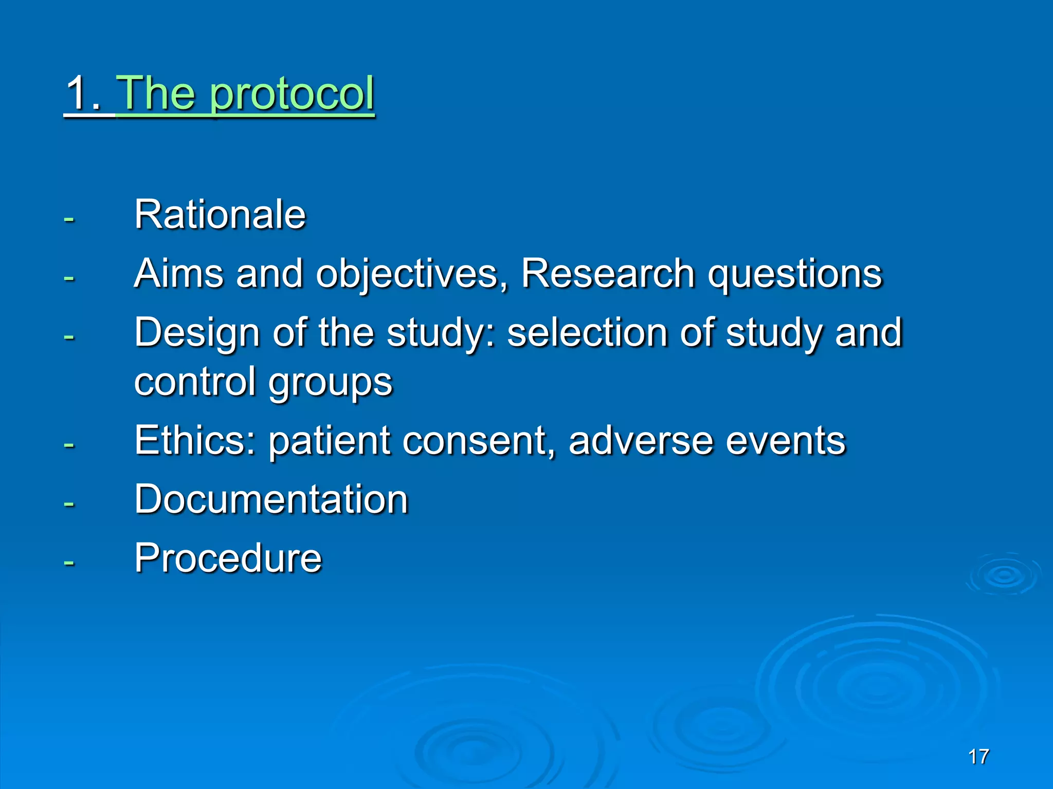 1. The protocol
- Rationale
- Aims and objectives, Research questions
- Design of the study: selection of study and
control groups
- Ethics: patient consent, adverse events
- Documentation
- Procedure
17
 