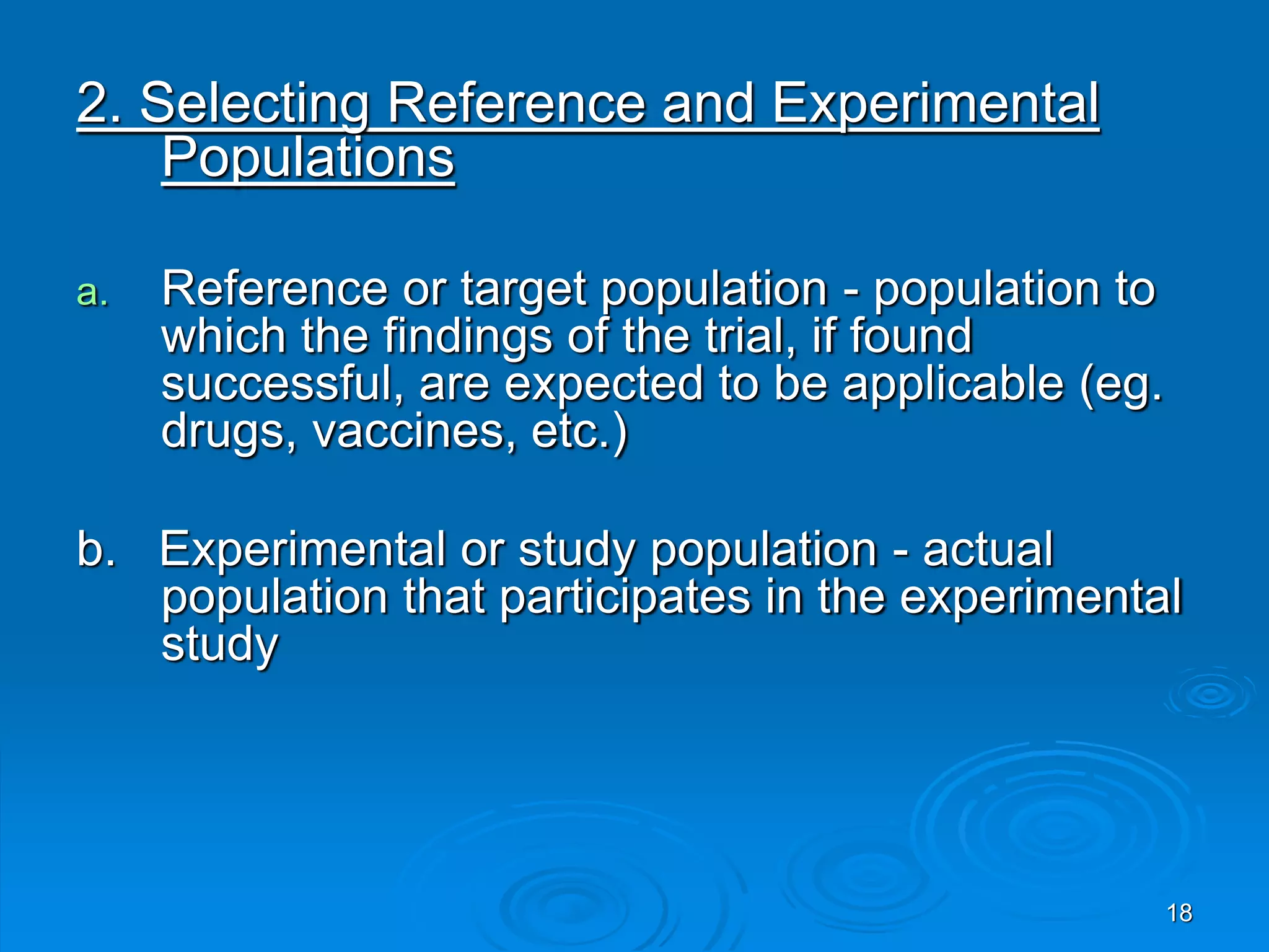 2. Selecting Reference and Experimental
Populations
a. Reference or target population - population to
which the findings of the trial, if found
successful, are expected to be applicable (eg.
drugs, vaccines, etc.)
b. Experimental or study population - actual
population that participates in the experimental
study
18
 