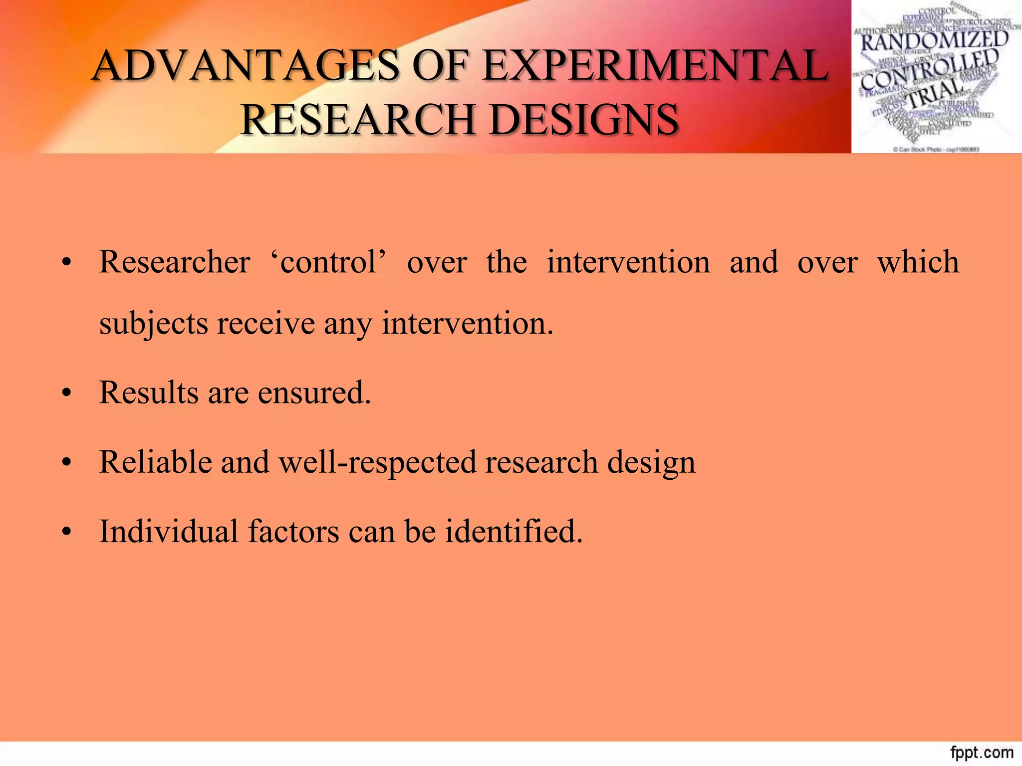 ADVANTAGES OF EXPERIMENTAL
RESEARCH DESIGNS
• Researcher ‘control’ over the intervention and over which
subjects receive any intervention.
• Results are ensured.
• Reliable and well-respected research design
• Individual factors can be identified.
 