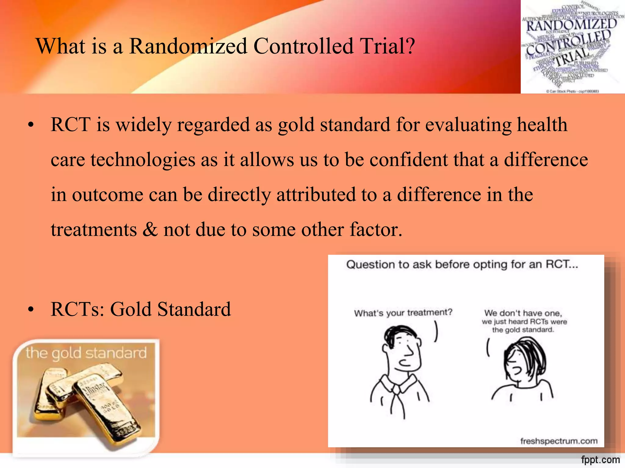 What is a Randomized Controlled Trial?
• RCT is widely regarded as gold standard for evaluating health
care technologies as it allows us to be confident that a difference
in outcome can be directly attributed to a difference in the
treatments & not due to some other factor.
• RCTs: Gold Standard
 