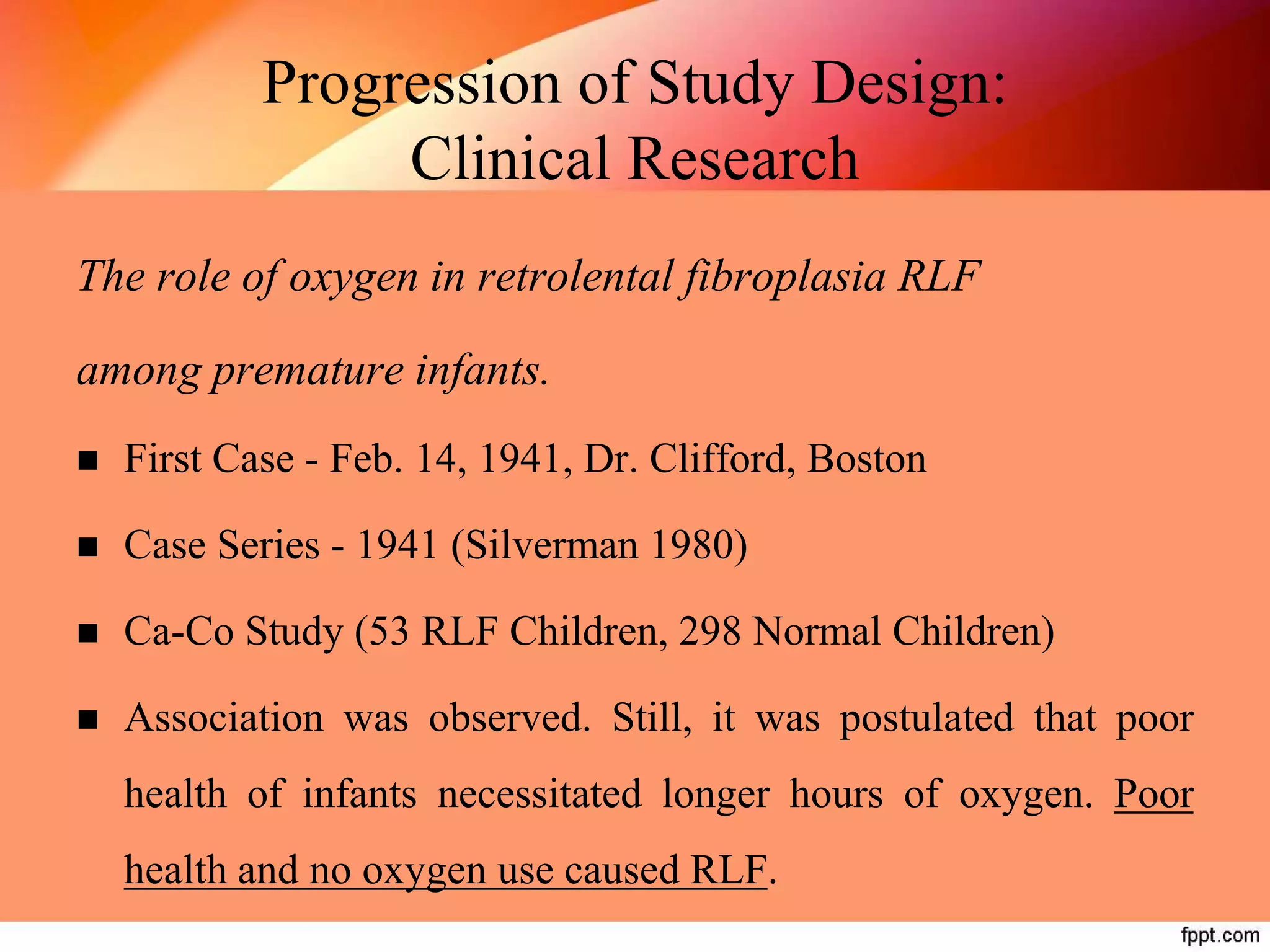 Progression of Study Design:
Clinical Research
The role of oxygen in retrolental fibroplasia RLF
among premature infants.
 First Case - Feb. 14, 1941, Dr. Clifford, Boston
 Case Series - 1941 (Silverman 1980)
 Ca-Co Study (53 RLF Children, 298 Normal Children)
 Association was observed. Still, it was postulated that poor
health of infants necessitated longer hours of oxygen. Poor
health and no oxygen use caused RLF.
 