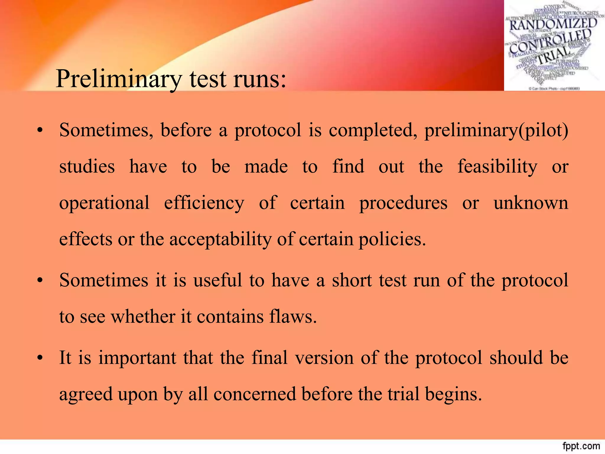 Preliminary test runs:
• Sometimes, before a protocol is completed, preliminary(pilot)
studies have to be made to find out the feasibility or
operational efficiency of certain procedures or unknown
effects or the acceptability of certain policies.
• Sometimes it is useful to have a short test run of the protocol
to see whether it contains flaws.
• It is important that the final version of the protocol should be
agreed upon by all concerned before the trial begins.
 