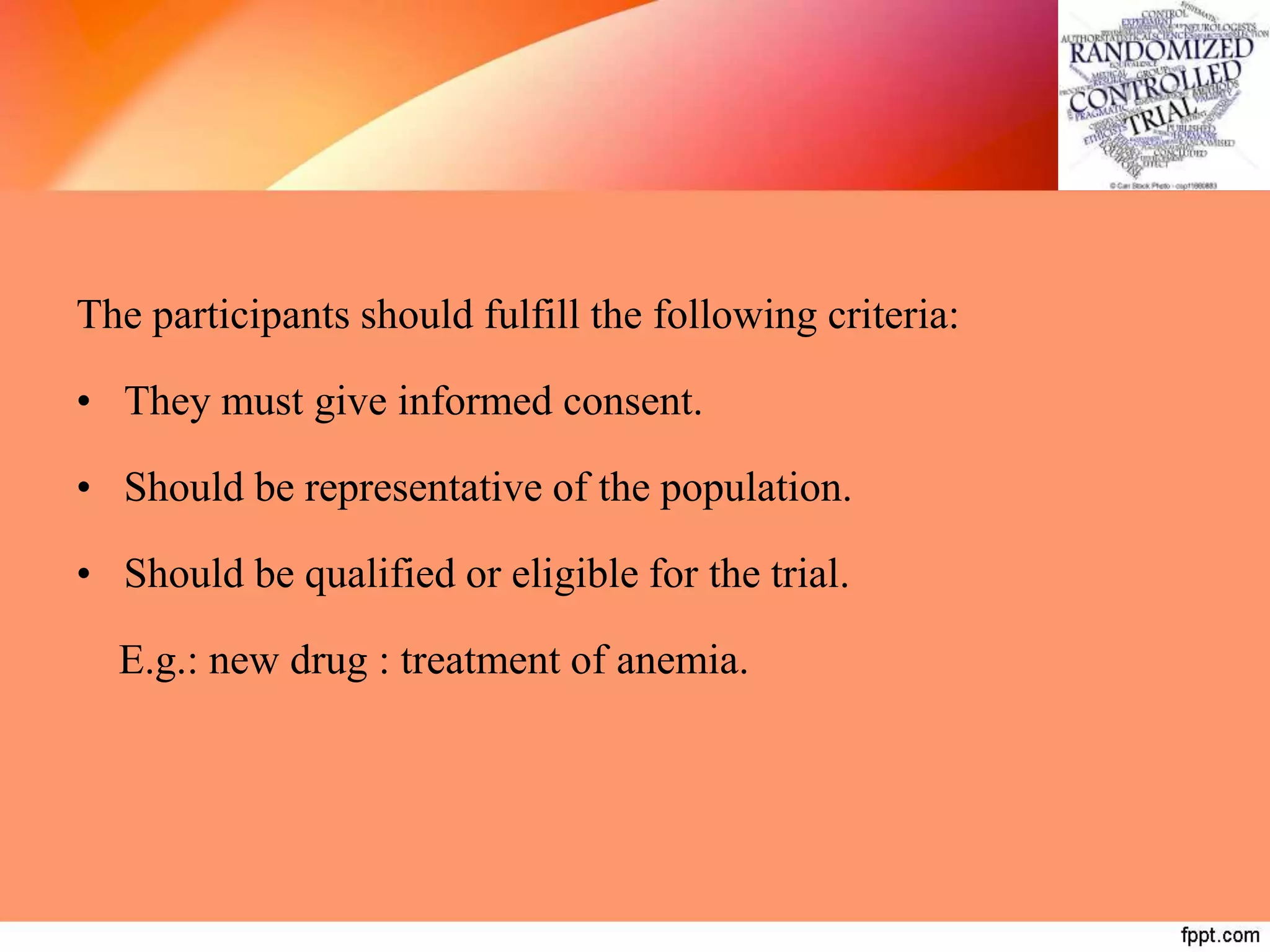 The participants should fulfill the following criteria:
• They must give informed consent.
• Should be representative of the population.
• Should be qualified or eligible for the trial.
E.g.: new drug : treatment of anemia.
 