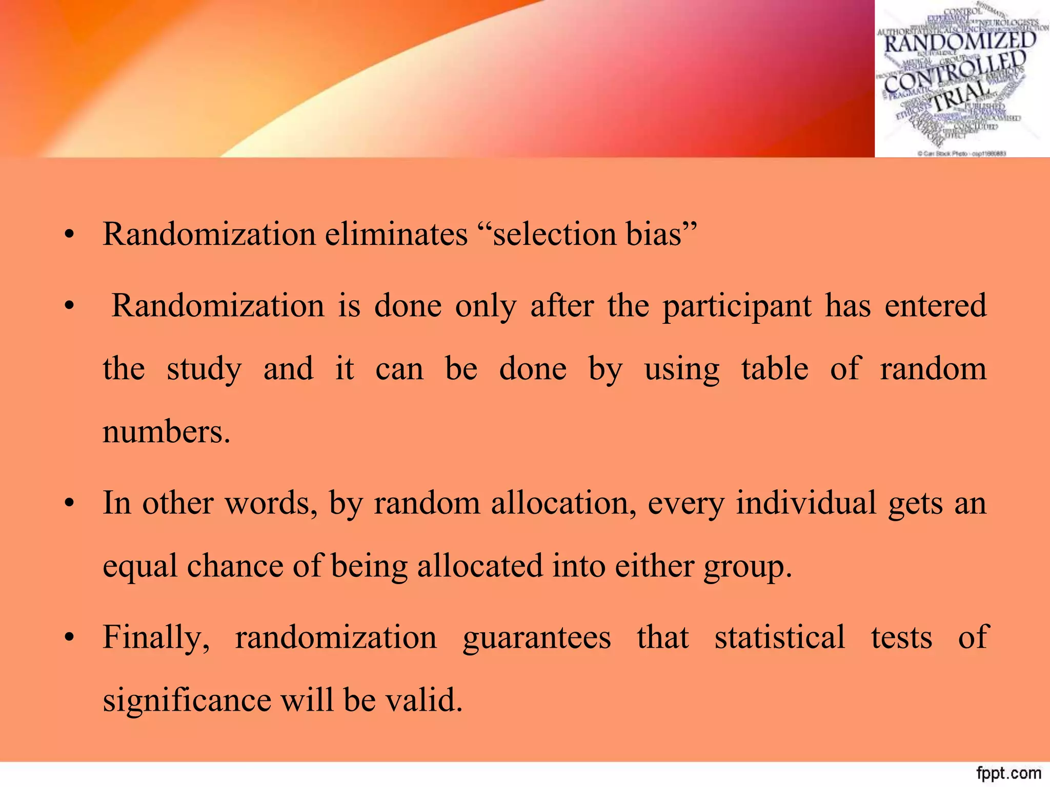 • Randomization eliminates “selection bias”
• Randomization is done only after the participant has entered
the study and it can be done by using table of random
numbers.
• In other words, by random allocation, every individual gets an
equal chance of being allocated into either group.
• Finally, randomization guarantees that statistical tests of
significance will be valid.
 