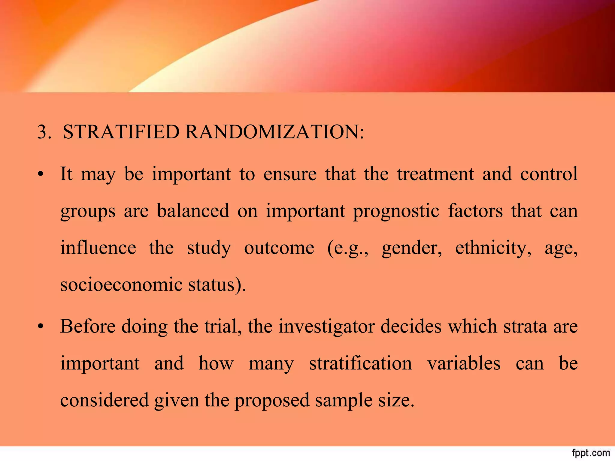 3. STRATIFIED RANDOMIZATION:
• It may be important to ensure that the treatment and control
groups are balanced on important prognostic factors that can
influence the study outcome (e.g., gender, ethnicity, age,
socioeconomic status).
• Before doing the trial, the investigator decides which strata are
important and how many stratification variables can be
considered given the proposed sample size.
 