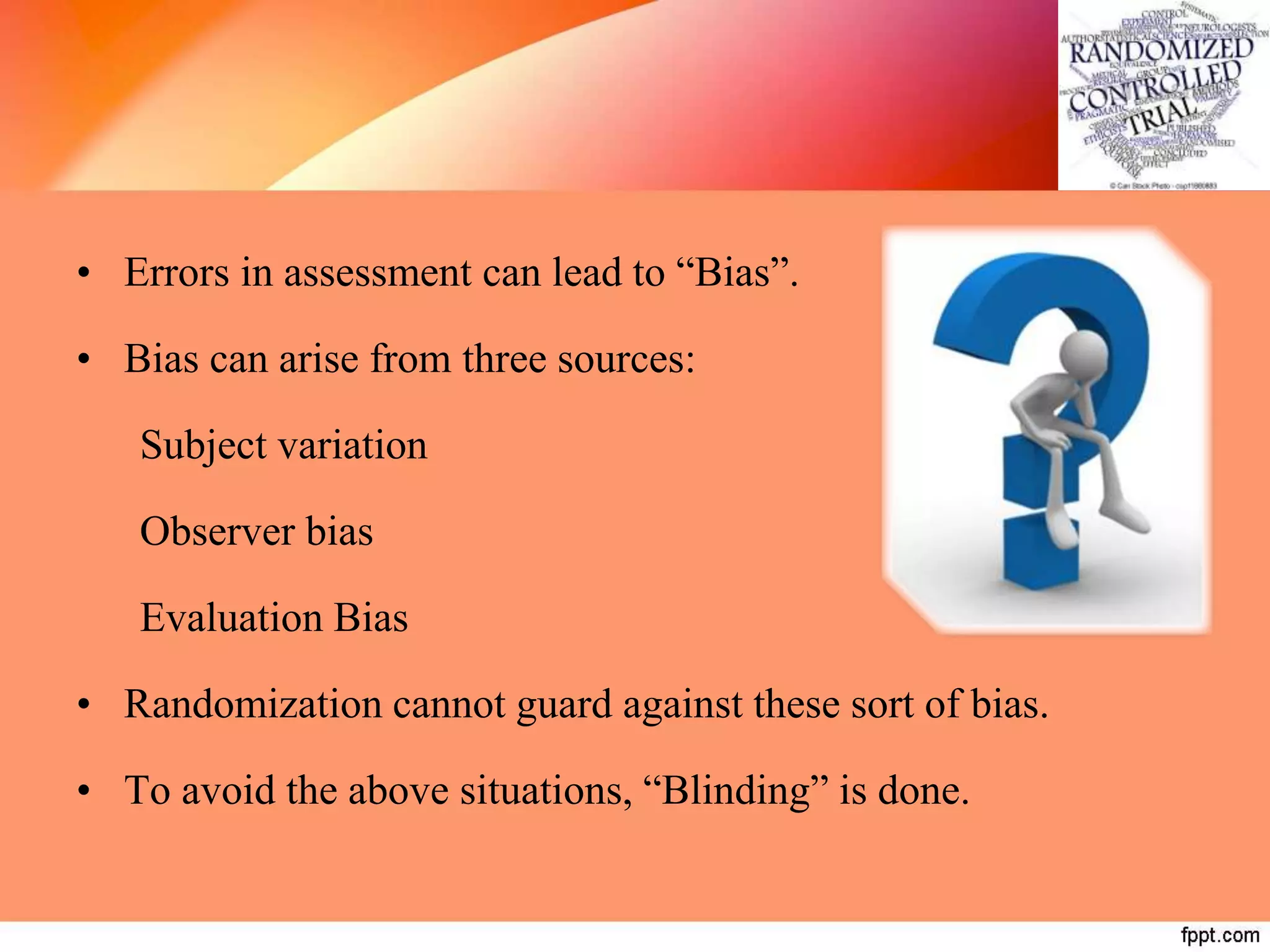 • Errors in assessment can lead to “Bias”.
• Bias can arise from three sources:
Subject variation
Observer bias
Evaluation Bias
• Randomization cannot guard against these sort of bias.
• To avoid the above situations, “Blinding” is done.
 