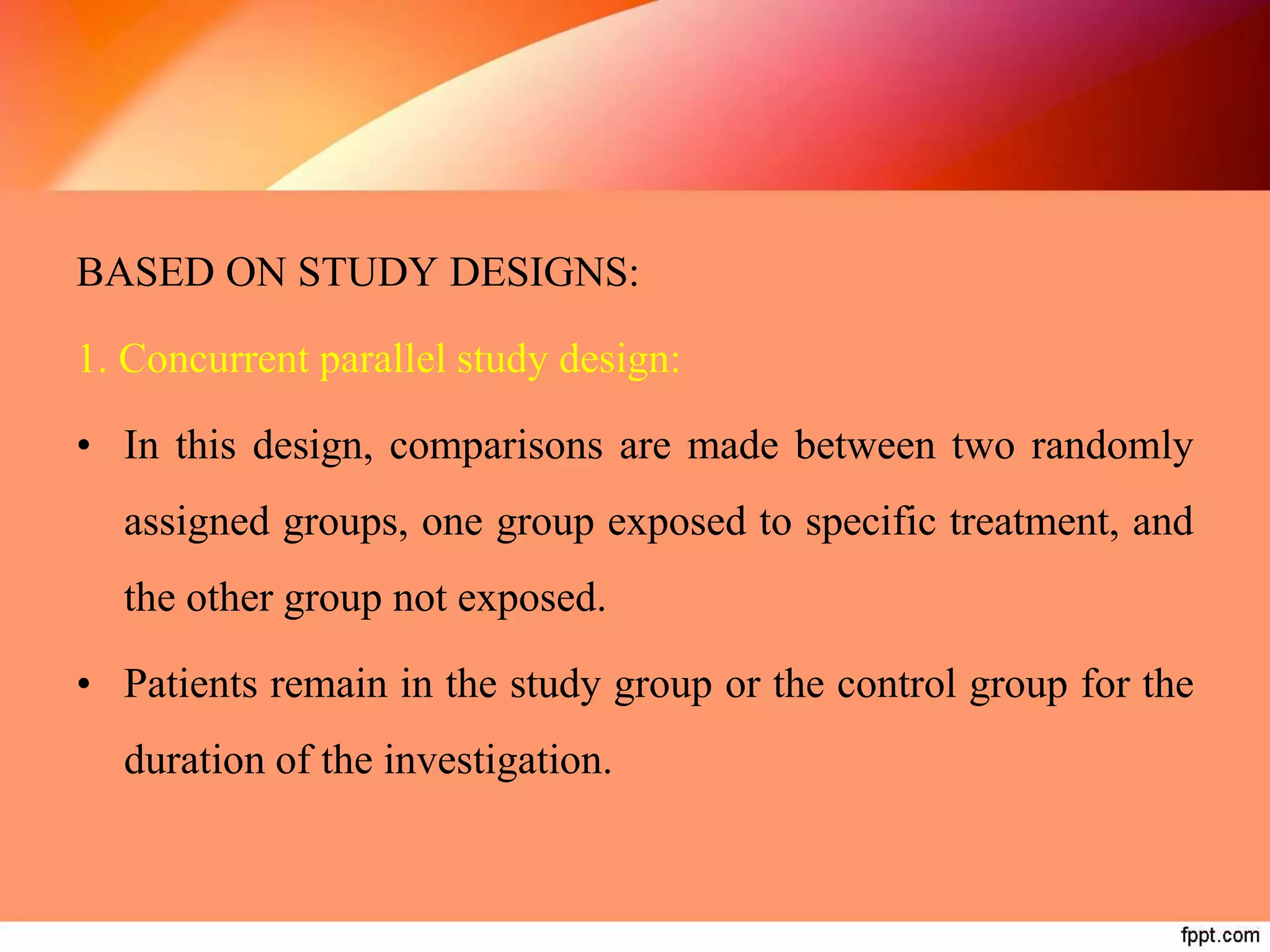 BASED ON STUDY DESIGNS:
1. Concurrent parallel study design:
• In this design, comparisons are made between two randomly
assigned groups, one group exposed to specific treatment, and
the other group not exposed.
• Patients remain in the study group or the control group for the
duration of the investigation.
 