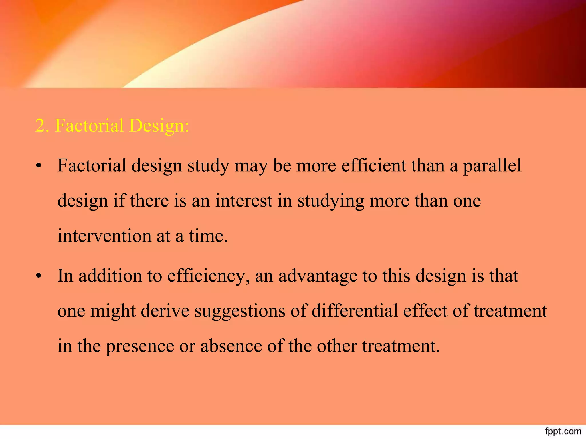2. Factorial Design:
• Factorial design study may be more efficient than a parallel
design if there is an interest in studying more than one
intervention at a time.
• In addition to efficiency, an advantage to this design is that
one might derive suggestions of differential effect of treatment
in the presence or absence of the other treatment.
 