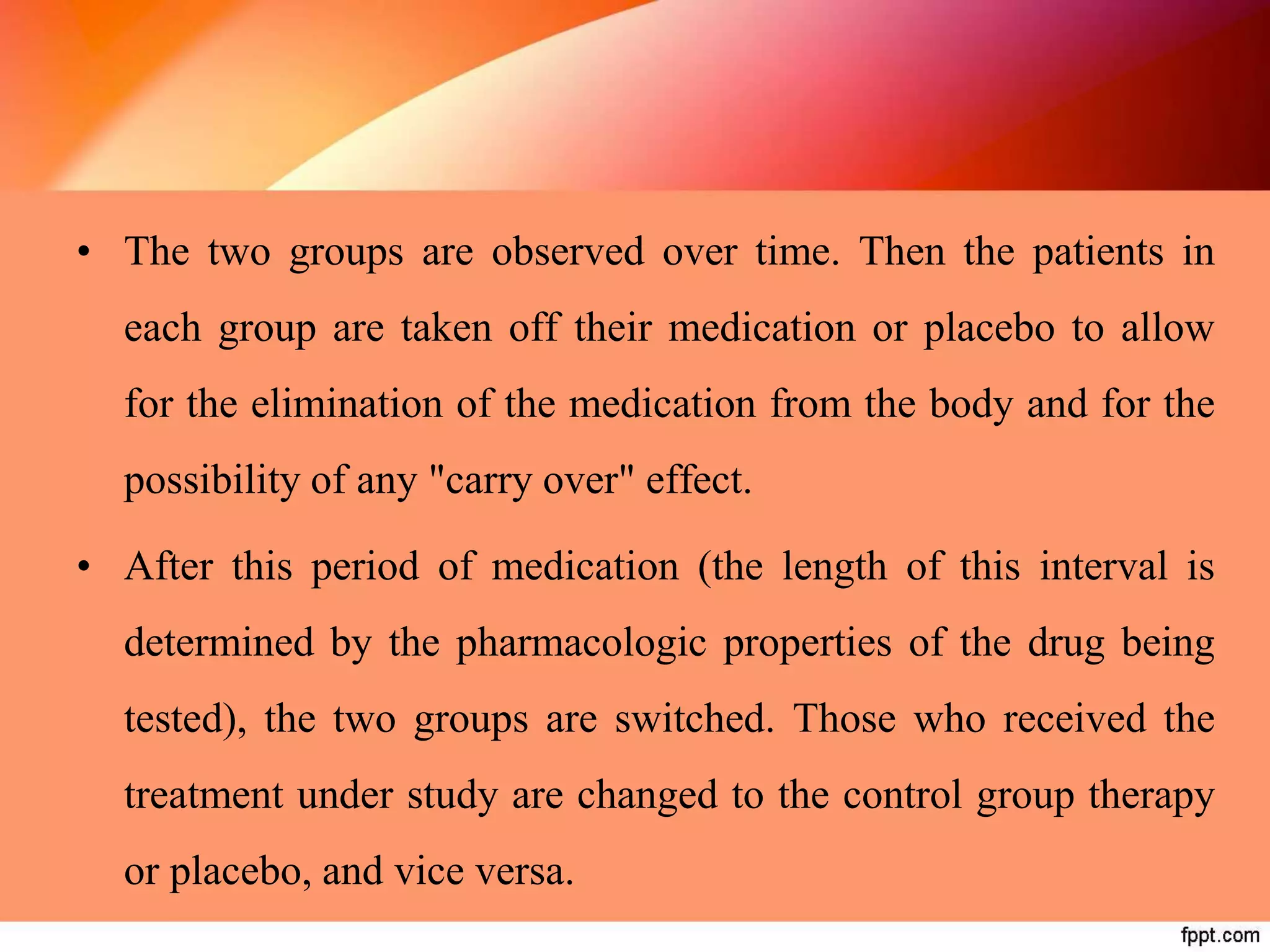 • The two groups are observed over time. Then the patients in
each group are taken off their medication or placebo to allow
for the elimination of the medication from the body and for the
possibility of any "carry over" effect.
• After this period of medication (the length of this interval is
determined by the pharmacologic properties of the drug being
tested), the two groups are switched. Those who received the
treatment under study are changed to the control group therapy
or placebo, and vice versa.
 