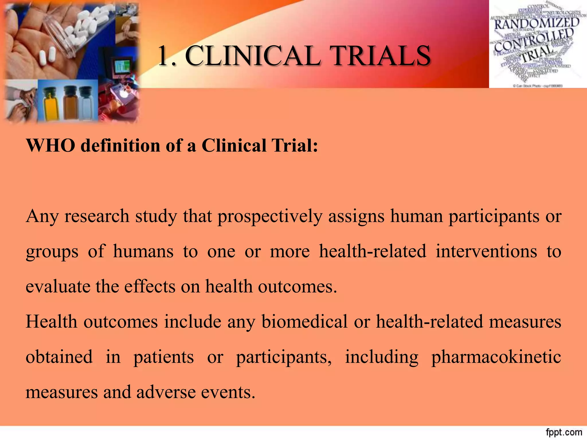 1. CLINICAL TRIALS
WHO definition of a Clinical Trial:
Any research study that prospectively assigns human participants or
groups of humans to one or more health-related interventions to
evaluate the effects on health outcomes.
Health outcomes include any biomedical or health-related measures
obtained in patients or participants, including pharmacokinetic
measures and adverse events.
 