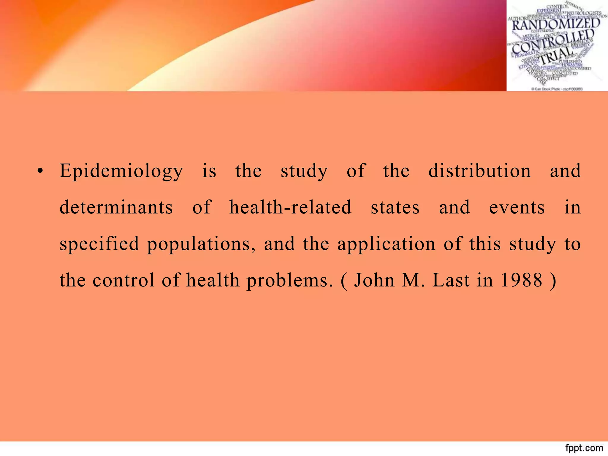 • Epidemiology is the study of the distribution and
determinants of health-related states and events in
specified populations, and the application of this study to
the control of health problems. ( John M. Last in 1988 )
 