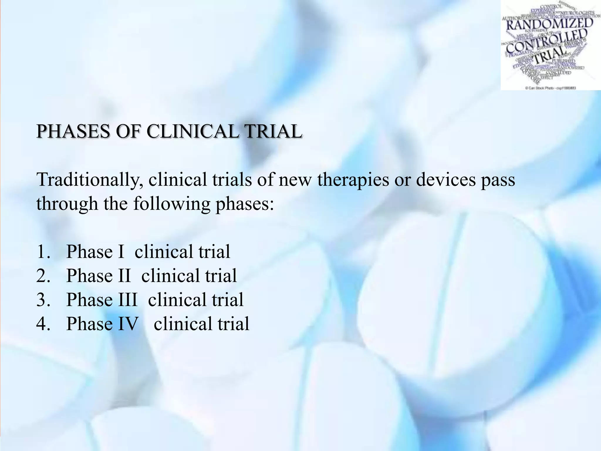 PHASES OF CLINICAL TRIAL
Traditionally, clinical trials of new therapies or devices pass
through the following phases:
1. Phase I clinical trial
2. Phase II clinical trial
3. Phase III clinical trial
4. Phase IV clinical trial
 