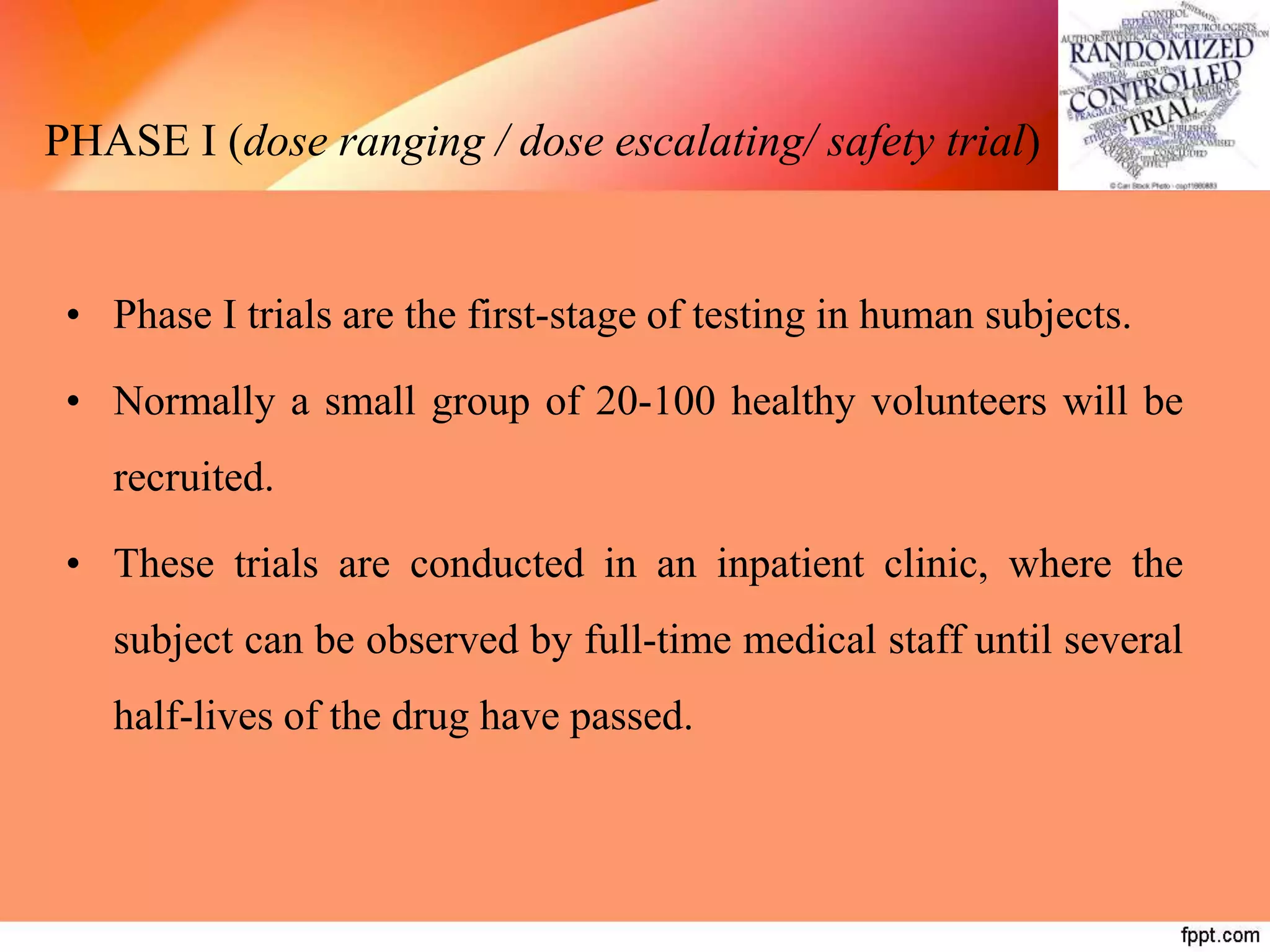 PHASE I (dose ranging / dose escalating/ safety trial)
• Phase I trials are the first-stage of testing in human subjects.
• Normally a small group of 20-100 healthy volunteers will be
recruited.
• These trials are conducted in an inpatient clinic, where the
subject can be observed by full-time medical staff until several
half-lives of the drug have passed.
 