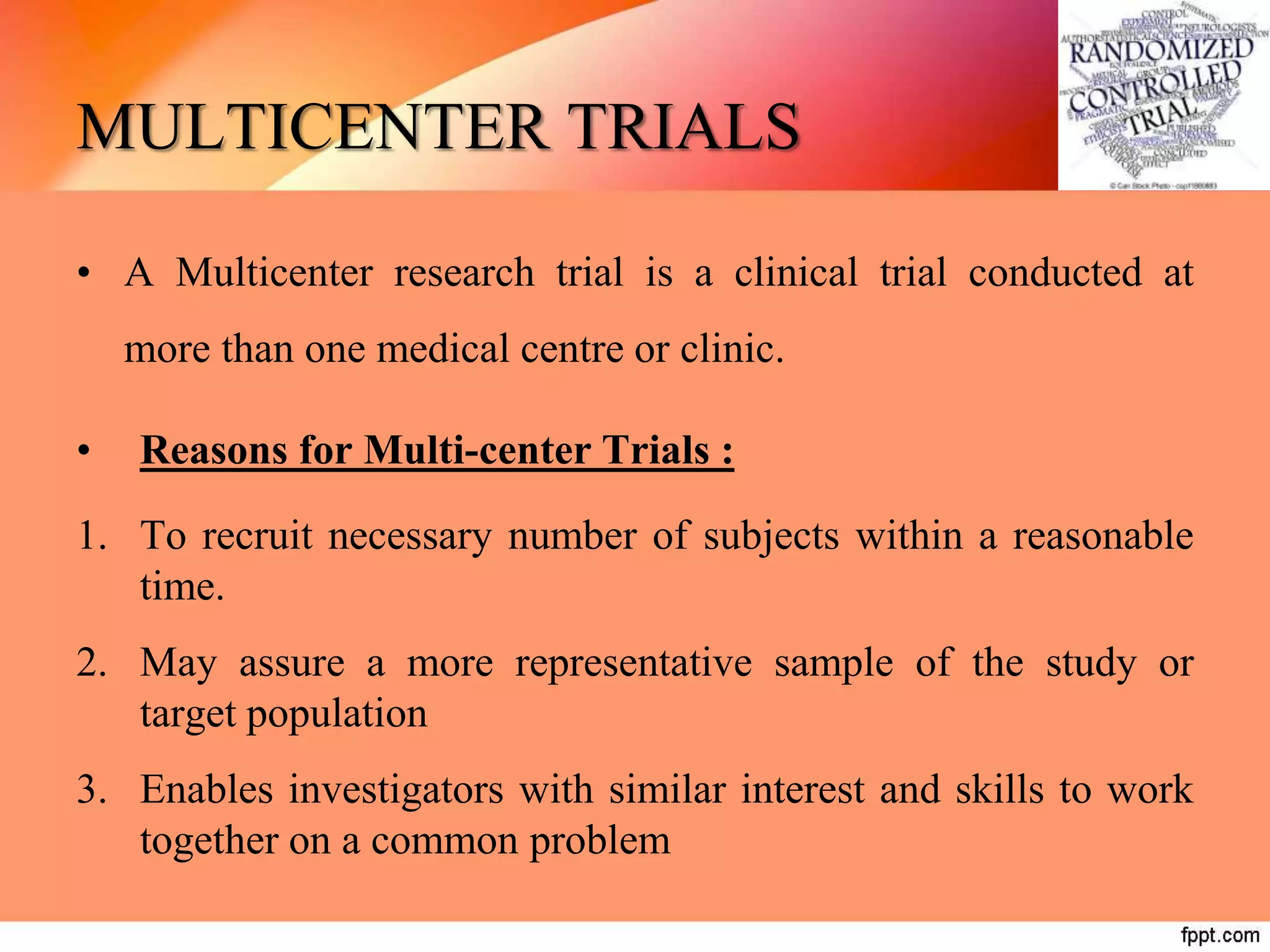 MULTICENTER TRIALS
• A Multicenter research trial is a clinical trial conducted at
more than one medical centre or clinic.
• Reasons for Multi-center Trials :
1. To recruit necessary number of subjects within a reasonable
time.
2. May assure a more representative sample of the study or
target population
3. Enables investigators with similar interest and skills to work
together on a common problem
 