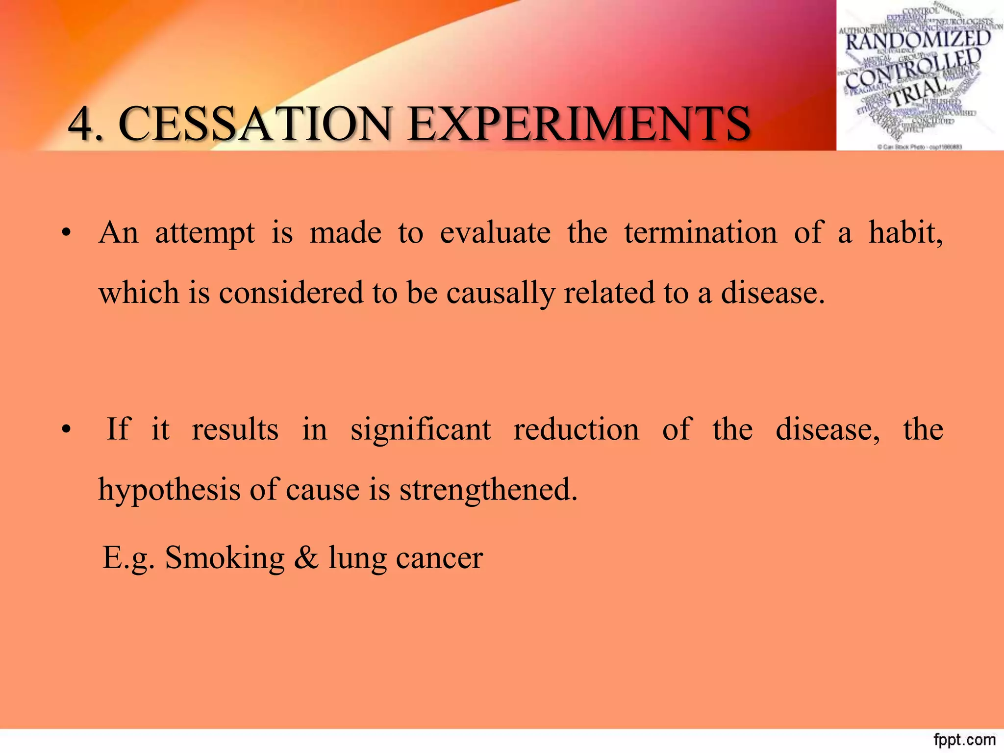 4. CESSATION EXPERIMENTS
• An attempt is made to evaluate the termination of a habit,
which is considered to be causally related to a disease.
• If it results in significant reduction of the disease, the
hypothesis of cause is strengthened.
E.g. Smoking & lung cancer
 