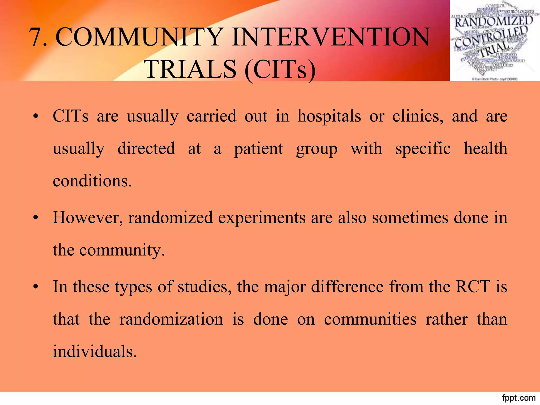 7. COMMUNITY INTERVENTION
TRIALS (CITs)
• CITs are usually carried out in hospitals or clinics, and are
usually directed at a patient group with specific health
conditions.
• However, randomized experiments are also sometimes done in
the community.
• In these types of studies, the major difference from the RCT is
that the randomization is done on communities rather than
individuals.
 