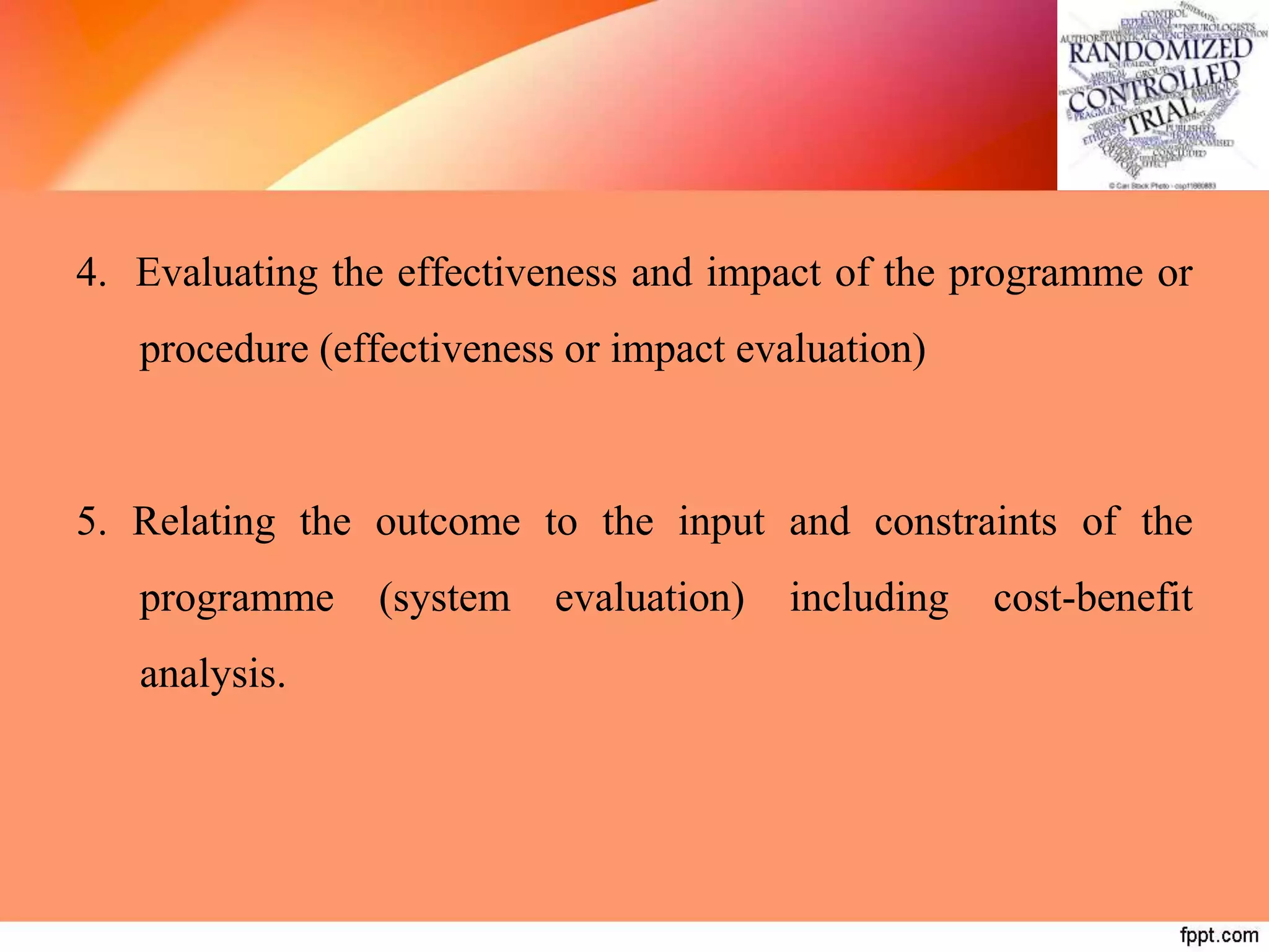 4. Evaluating the effectiveness and impact of the programme or
procedure (effectiveness or impact evaluation)
5. Relating the outcome to the input and constraints of the
programme (system evaluation) including cost-benefit
analysis.
 