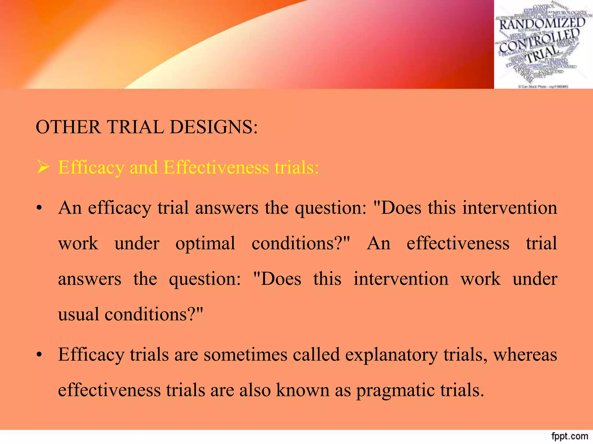 OTHER TRIAL DESIGNS:
 Efficacy and Effectiveness trials:
• An efficacy trial answers the question: "Does this intervention
work under optimal conditions?" An effectiveness trial
answers the question: "Does this intervention work under
usual conditions?"
• Efficacy trials are sometimes called explanatory trials, whereas
effectiveness trials are also known as pragmatic trials.
 