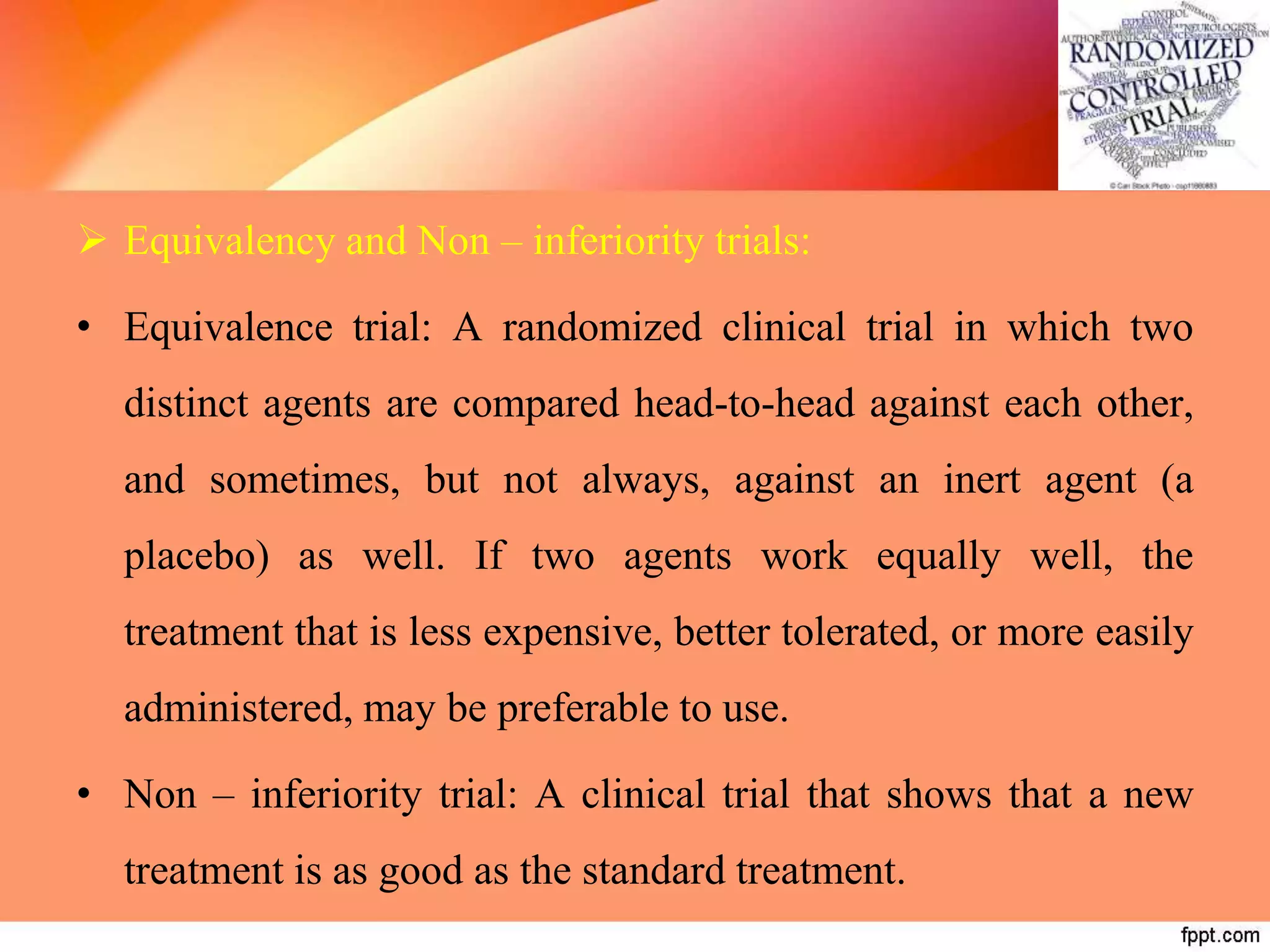  Equivalency and Non – inferiority trials:
• Equivalence trial: A randomized clinical trial in which two
distinct agents are compared head-to-head against each other,
and sometimes, but not always, against an inert agent (a
placebo) as well. If two agents work equally well, the
treatment that is less expensive, better tolerated, or more easily
administered, may be preferable to use.
• Non – inferiority trial: A clinical trial that shows that a new
treatment is as good as the standard treatment.
 