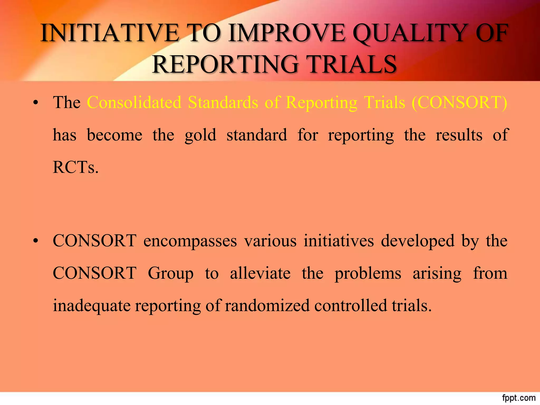 INITIATIVE TO IMPROVE QUALITY OF
REPORTING TRIALS
• The Consolidated Standards of Reporting Trials (CONSORT)
has become the gold standard for reporting the results of
RCTs.
• CONSORT encompasses various initiatives developed by the
CONSORT Group to alleviate the problems arising from
inadequate reporting of randomized controlled trials.
 