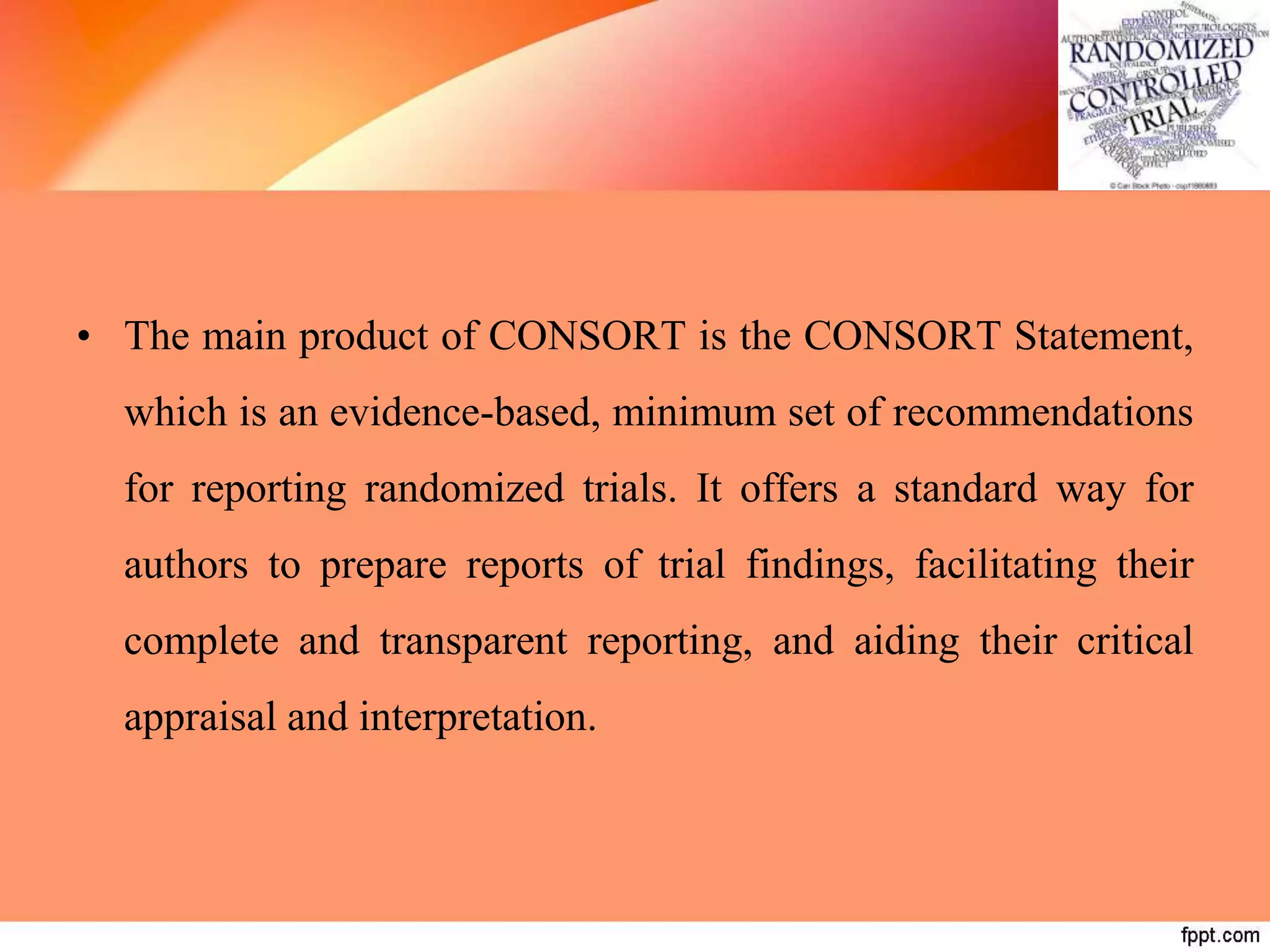 • The main product of CONSORT is the CONSORT Statement,
which is an evidence-based, minimum set of recommendations
for reporting randomized trials. It offers a standard way for
authors to prepare reports of trial findings, facilitating their
complete and transparent reporting, and aiding their critical
appraisal and interpretation.
 