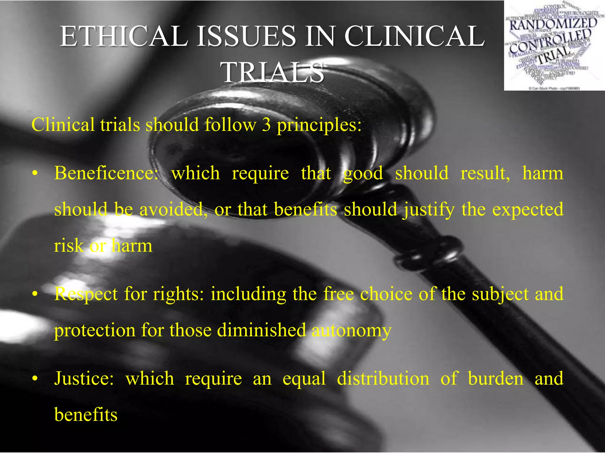 ETHICAL ISSUES IN CLINICAL
TRIALS
Clinical trials should follow 3 principles:
• Beneficence: which require that good should result, harm
should be avoided, or that benefits should justify the expected
risk or harm
• Respect for rights: including the free choice of the subject and
protection for those diminished autonomy
• Justice: which require an equal distribution of burden and
benefits
 