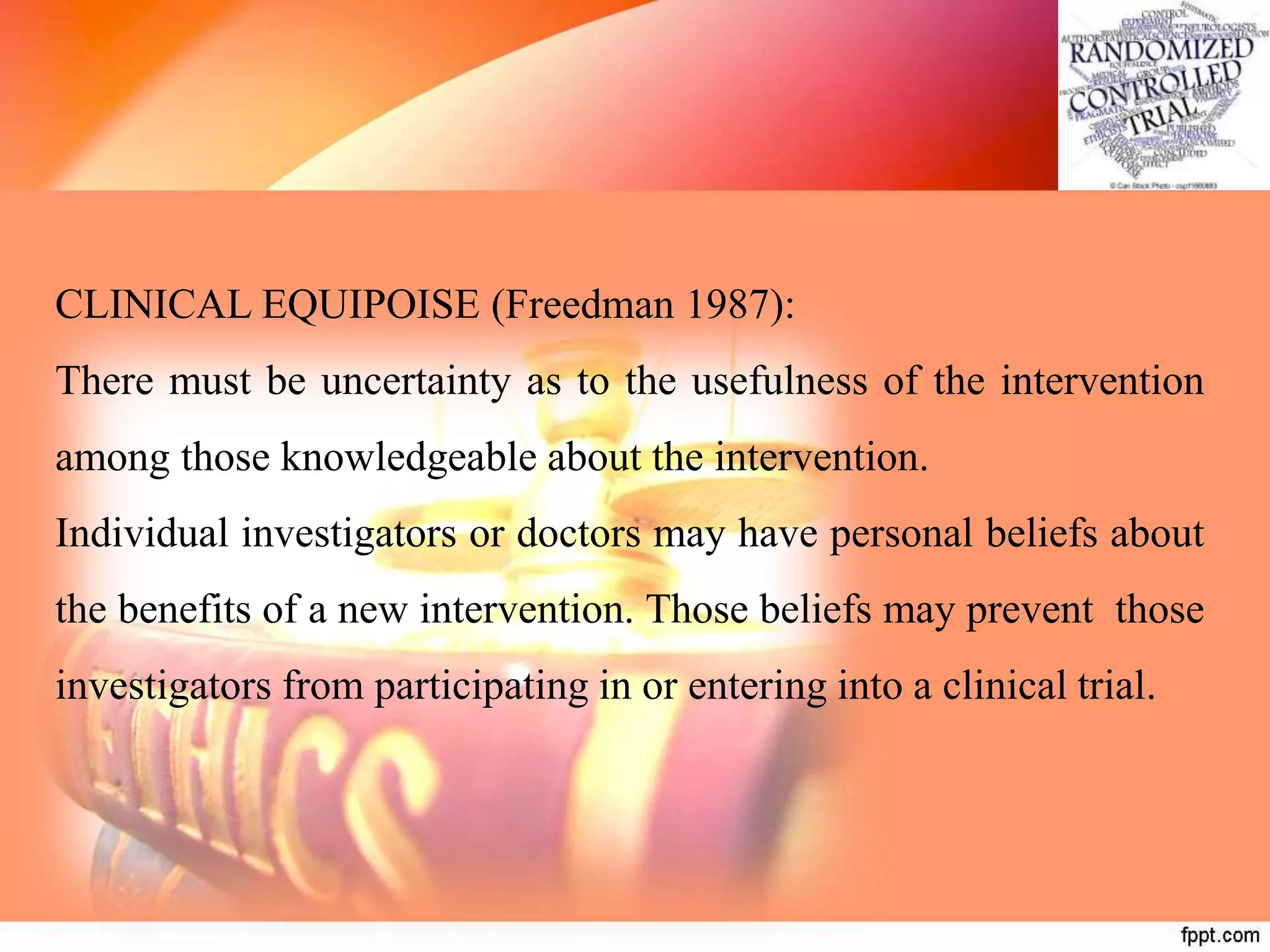 CLINICAL EQUIPOISE (Freedman 1987):
There must be uncertainty as to the usefulness of the intervention
among those knowledgeable about the intervention.
Individual investigators or doctors may have personal beliefs about
the benefits of a new intervention. Those beliefs may prevent those
investigators from participating in or entering into a clinical trial.
 