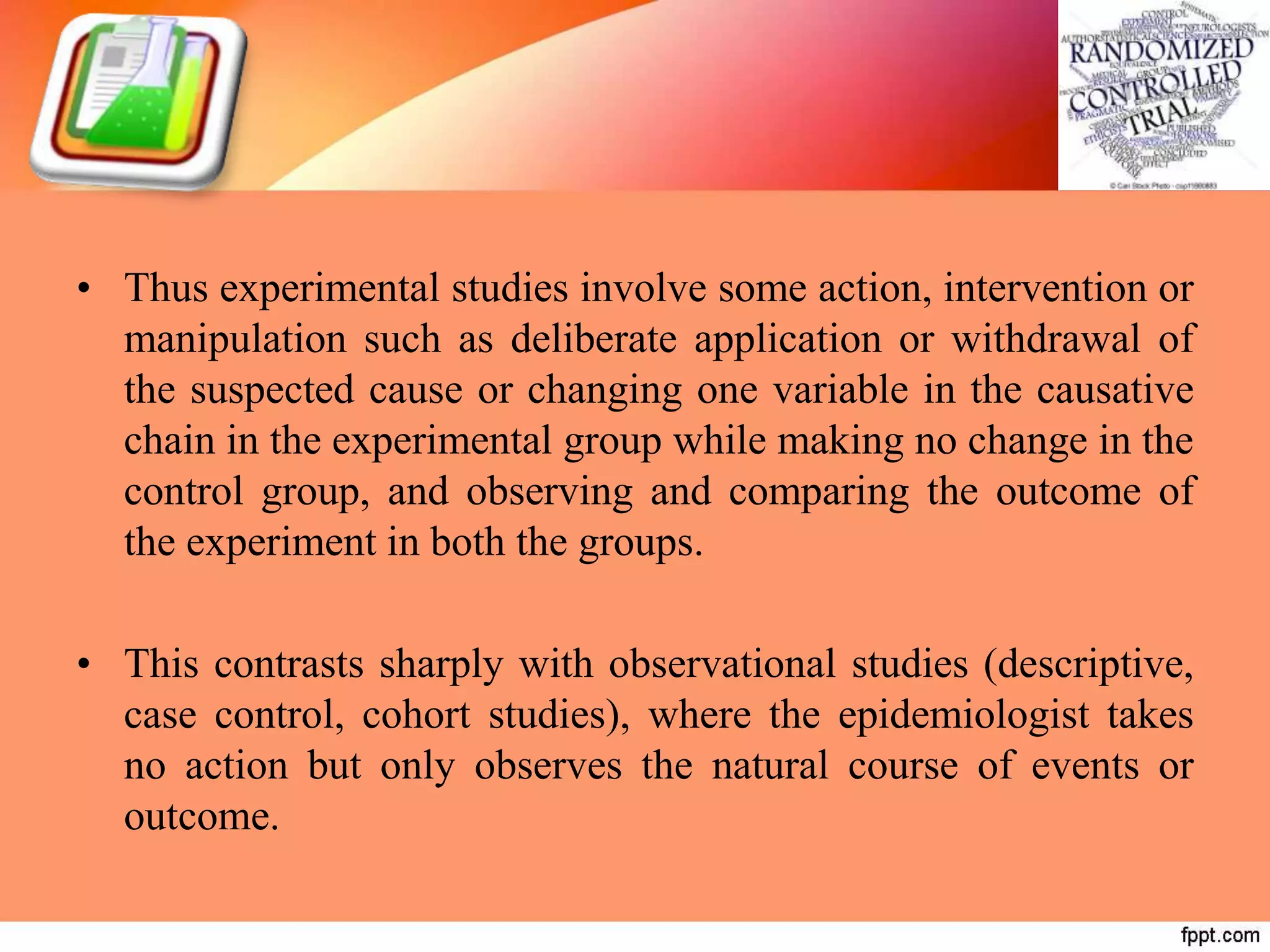 • Thus experimental studies involve some action, intervention or
manipulation such as deliberate application or withdrawal of
the suspected cause or changing one variable in the causative
chain in the experimental group while making no change in the
control group, and observing and comparing the outcome of
the experiment in both the groups.
• This contrasts sharply with observational studies (descriptive,
case control, cohort studies), where the epidemiologist takes
no action but only observes the natural course of events or
outcome.
 