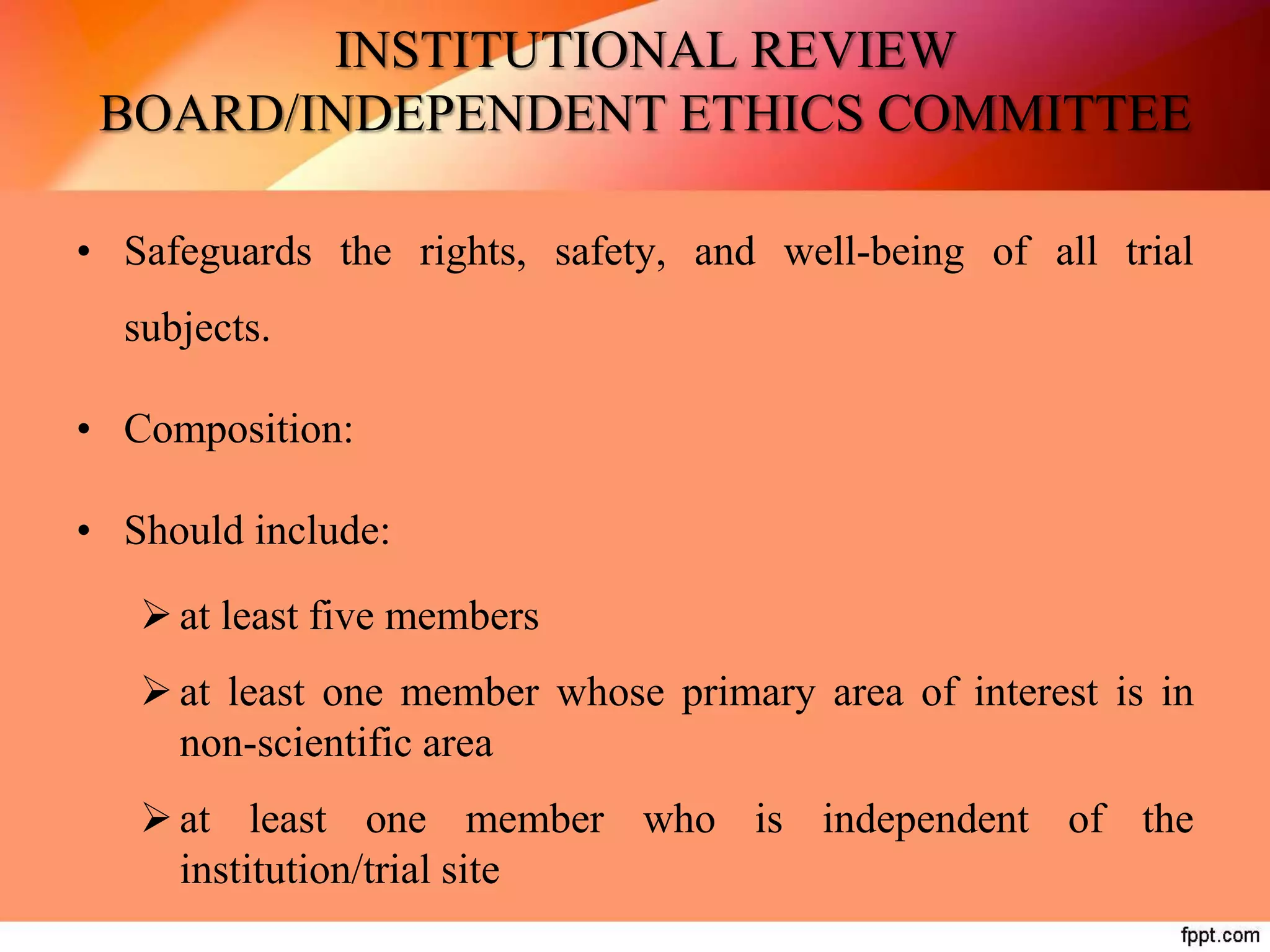 INSTITUTIONAL REVIEW
BOARD/INDEPENDENT ETHICS COMMITTEE
• Safeguards the rights, safety, and well-being of all trial
subjects.
• Composition:
• Should include:
at least five members
at least one member whose primary area of interest is in
non-scientific area
at least one member who is independent of the
institution/trial site
 