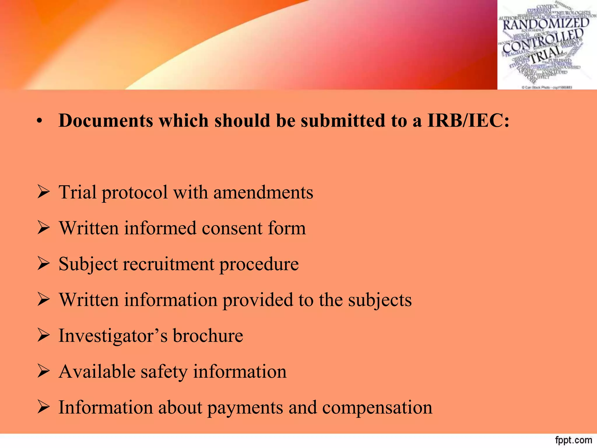 • Documents which should be submitted to a IRB/IEC:
 Trial protocol with amendments
 Written informed consent form
 Subject recruitment procedure
 Written information provided to the subjects
 Investigator’s brochure
 Available safety information
 Information about payments and compensation
 