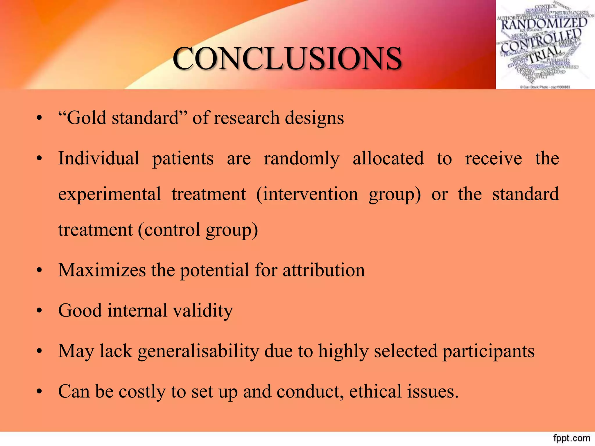 CONCLUSIONS
• “Gold standard” of research designs
• Individual patients are randomly allocated to receive the
experimental treatment (intervention group) or the standard
treatment (control group)
• Maximizes the potential for attribution
• Good internal validity
• May lack generalisability due to highly selected participants
• Can be costly to set up and conduct, ethical issues.
 