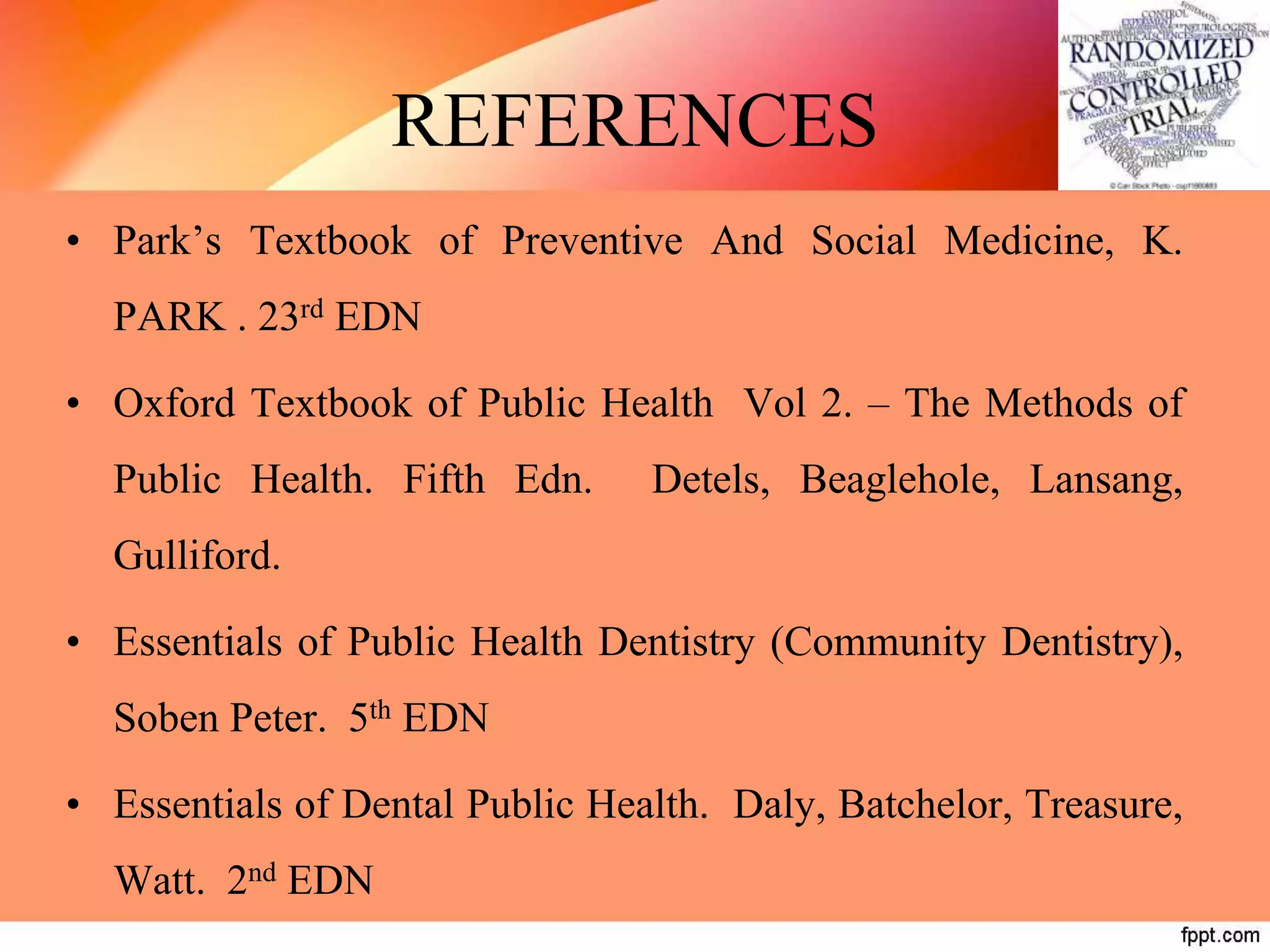 REFERENCES
• Park’s Textbook of Preventive And Social Medicine, K.
PARK . 23rd EDN
• Oxford Textbook of Public Health Vol 2. – The Methods of
Public Health. Fifth Edn. Detels, Beaglehole, Lansang,
Gulliford.
• Essentials of Public Health Dentistry (Community Dentistry),
Soben Peter. 5th EDN
• Essentials of Dental Public Health. Daly, Batchelor, Treasure,
Watt. 2nd EDN
 
