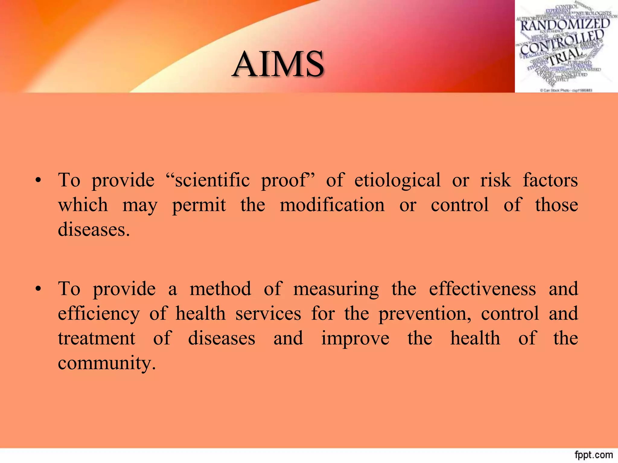 AIMS
• To provide “scientific proof” of etiological or risk factors
which may permit the modification or control of those
diseases.
• To provide a method of measuring the effectiveness and
efficiency of health services for the prevention, control and
treatment of diseases and improve the health of the
community.
 