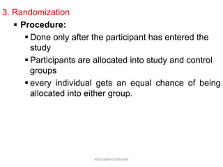 3. Randomization
 Procedure:
 Done only after the participant has entered the
study
 Participants are allocated into study and control
groups
 every individual gets an equal chance of being
allocated into either group.
ABOUBAKR ELNASHAR
 