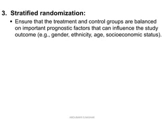 3. Stratified randomization:
 Ensure that the treatment and control groups are balanced
on important prognostic factors that can influence the study
outcome (e.g., gender, ethnicity, age, socioeconomic status).
ABOUBAKR ELNASHAR
 