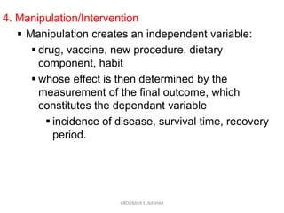 4. Manipulation/Intervention
 Manipulation creates an independent variable:
 drug, vaccine, new procedure, dietary
component, habit
 whose effect is then determined by the
measurement of the final outcome, which
constitutes the dependant variable
 incidence of disease, survival time, recovery
period.
ABOUBAKR ELNASHAR
 
