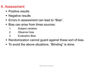 6. Assessment
 Positive results
 Negative results
 Errors in assessment can lead to “Bias”.
 Bias can arise from three sources:
1. Subject variation
2. Observer bias
3. Evaluation Bias
 Randomization cannot guard against these sort of bias.
 To avoid the above situations, “Blinding” is done.
ABOUBAKR ELNASHAR
 