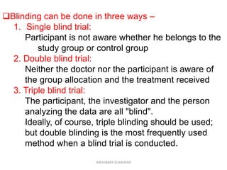 Blinding can be done in three ways –
1. Single blind trial:
Participant is not aware whether he belongs to the
study group or control group
2. Double blind trial:
Neither the doctor nor the participant is aware of
the group allocation and the treatment received
3. Triple blind trial:
The participant, the investigator and the person
analyzing the data are all "blind".
Ideally, of course, triple blinding should be used;
but double blinding is the most frequently used
method when a blind trial is conducted.
ABOUBAKR ELNASHAR
 