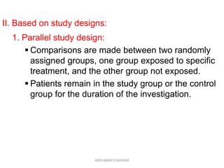 II. Based on study designs:
1. Parallel study design:
 Comparisons are made between two randomly
assigned groups, one group exposed to specific
treatment, and the other group not exposed.
 Patients remain in the study group or the control
group for the duration of the investigation.
ABOUBAKR ELNASHAR
 
