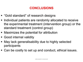CONCLUSIONS
 “Gold standard” of research designs
 Individual patients are randomly allocated to receive
the experimental treatment (intervention group) or the
standard treatment (control group)
 Maximizes the potential for attribution
 Good internal validity
 May lack generalisability due to highly selected
participants
 Can be costly to set up and conduct, ethical issues.
ABOUBAKR ELNASHAR
 