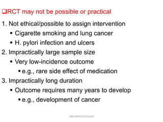 RCT may not be possible or practical
1. Not ethical/possible to assign intervention
 Cigarette smoking and lung cancer
 H. pylori infection and ulcers
2. Impractically large sample size
 Very low-incidence outcome
 e.g., rare side effect of medication
3. Impractically long duration
 Outcome requires many years to develop
 e.g., development of cancer
ABOUBAKR ELNASHAR
 